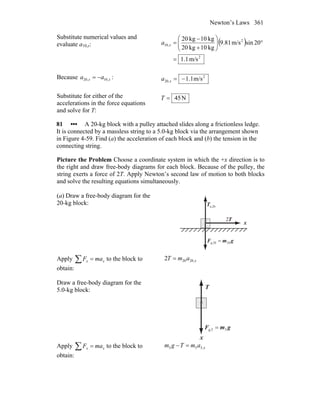 Newton’s Laws 361
Substitute numerical values and
evaluate a10,x: ( )
2
2
,10
m/s1.1
20sinm/s81.9
kg10kg20
kg10kg20
=
°⎟⎟
⎠
⎞
⎜⎜
⎝
⎛
+
−
=xa
Because xx aa ,10,20 −= : 2
,20 m/s1.1−=xa
Substitute for either of the
accelerations in the force equations
and solve for T:
N45=T
81 ••• A 20-kg block with a pulley attached slides along a frictionless ledge.
It is connected by a massless string to a 5.0-kg block via the arrangement shown
in Figure 4-59. Find (a) the acceleration of each block and (b) the tension in the
connecting string.
Picture the Problem Choose a coordinate system in which the +x direction is to
the right and draw free-body diagrams for each block. Because of the pulley, the
string exerts a force of 2T. Apply Newton’s second law of motion to both blocks
and solve the resulting equations simultaneously.
(a) Draw a free-body diagram for the
20-kg block:
x
n,20T
r
gmF
rr
20g,20 =
T
r
2
Apply ∑ = xx maF to the block to
obtain:
xamT ,20202 =
Draw a free-body diagram for the
5.0-kg block:
x
T
r
gmF
rr
5g,5 =
Apply ∑ = xx maF to the block to
obtain:
xamTgm ,555 =−
 