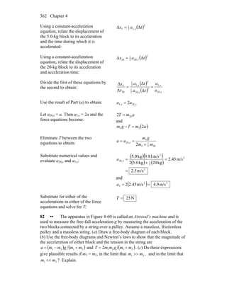 Chapter 4362
Using a constant-acceleration
equation, relate the displacement of
the 5.0-kg block to its acceleration
and the time during which it is
accelerated:
( )2
,52
1
5 ΔΔ tax x=
Using a constant-acceleration
equation, relate the displacement of
the 20-kg block to its acceleration
and acceleration time:
( )2
,202
1
20 ΔΔ tax x=
Divide the first of these equations by
the second to obtain:
( )
( ) x
x
x
x
a
a
ta
ta
x
x
,20
,5
2
,202
1
2
,52
1
20
5
Δ
Δ
Δ
Δ
==
Use the result of Part (a) to obtain: xx aa ,20,5 2=
Let a20,x = a. Then a5,x = 2a and the
force equations become:
amT 202 =
and
( )amTgm 255 =−
Eliminate T between the two
equations to obtain:
202
1
5
5
,20
2 mm
gm
aa x
+
==
Substitute numerical values and
evaluate a20,x and a5,x:
( )( )
( ) ( )
2
2
2
1
2
,20
m/s5.2
m/s45.2
kg20kg0.52
m/s81.9kg0.5
=
=
+
=xa
and
( ) 22
5 m/s9.4m/s45.22 ==a
Substitute for either of the
accelerations in either of the force
equations and solve for T:
N25=T
82 •• The apparatus in Figure 4-60 is called an Atwood’s machine and is
used to measure the free-fall acceleration g by measuring the acceleration of the
two blocks connected by a string over a pulley. Assume a massless, frictionless
pulley and a massless string. (a) Draw a free-body diagram of each block.
(b) Use the free-body diagrams and Newton’s laws to show that the magnitude of
the acceleration of either block and the tension in the string are
( ) ( )2121 mmgmma +−= and ( )21212 mmgmmT += . (c) Do these expressions
give plausible results if m1 = m2, in the limit that ,21 mm >> and in the limit that
21 mm << ? Explain.
 