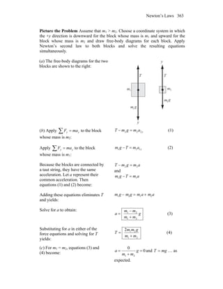 Newton’s Laws 363
Picture the Problem Assume that m1 > m2. Choose a coordinate system in which
the +y direction is downward for the block whose mass is m1 and upward for the
block whose mass is m2 and draw free-body diagrams for each block. Apply
Newton’s second law to both blocks and solve the resulting equations
simultaneously.
(a) The free-body diagrams for the two
blocks are shown to the right:
T T
m m1 2
g
g
m
m
1
2
y
y
(b) Apply ∑ = yy maF to the block
whose mass is m2:
yamgmT 222 =− (1)
Apply ∑ = yy maF to the block
whose mass is m1:
yamTgm 111 =− (2)
Because the blocks are connected by
a taut string, they have the same
acceleration. Let a represent their
common acceleration. Then
equations (1) and (2) become:
amgmT 22 =−
and
amTgm 11 =−
Adding these equations eliminates T
and yields:
m1g − m2g = m1a + m2a
Solve for a to obtain:
g
mm
mm
a
21
21
+
−
= (3)
Substituting for a in either of the
force equations and solving for T
yields: 21
212
mm
gmm
T
+
= (4)
(c) For m1 = m2, equations (3) and
(4) become: 0
0
21
=
+
= g
mm
a and mgT = … as
expected.
 
