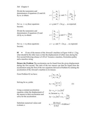 Chapter 4364
Divide the numerators and
denominators if equations (3) and (4)
by m1 to obtain: g
m
m
m
m
a
⎟
⎟
⎟
⎟
⎠
⎞
⎜
⎜
⎜
⎜
⎝
⎛
+
−
=
1
2
1
2
1
1
and g
m
m
m
T
⎟
⎟
⎟
⎟
⎠
⎞
⎜
⎜
⎜
⎜
⎝
⎛
+
=
1
2
2
1
2
For 21 mm >> these equations
become:
ga = and gmT 22= … as expected.
Divide the numerators and
denominators if equations (3) and
(4) by m2 to obtain: g
m
m
m
m
a
⎟
⎟
⎟
⎟
⎠
⎞
⎜
⎜
⎜
⎜
⎝
⎛
+
−
=
1
1
2
1
2
1
and
1
2
2
1
1
+
=
m
m
gm
T
For 21 mm << these equations
become:
ga −= and gmT 12= … as expected.
83 •• If one of the masses of the Atwood’s machine in Figure 4-60 is 1.2 kg,
what should be the other mass so that the displacement of either mass during the
first second following release is 0.30 m? Assume a massless, frictionless pulley
and a massless string.
Picture the Problem The acceleration can be found from the given displacement
during the first second. The ratio of the two masses can then be found from the
acceleration using the first of the two equations derived in Problem 82 relating the
acceleration of the Atwood’s machine to its masses.
From Problem 82 we have:
g
mm
mm
a ⎟⎟
⎠
⎞
⎜⎜
⎝
⎛
+
−
=
21
21
Solving for m1 yields:
⎟⎟
⎠
⎞
⎜⎜
⎝
⎛
−
+
=
ag
ag
mm 21 (1)
Using a constant-acceleration
equation, relate the displacement of
the masses to their acceleration and
solve for the acceleration:
( )2
2
1
0 ΔΔ tatvy yy +=
or, because v0y = 0,
( )2
2
1
ΔΔ tay y= ⇒
( )2
Δ
Δ2
t
y
ay =
Substitute numerical values and
evaluate a:
( )
( )
2
2
m/s600.0
s0.1
m30.02
==ya
 