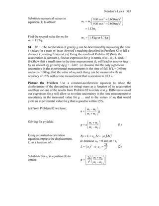 Newton’s Laws 365
Substitute numerical values in
equation (1) to obtain:
2
22
22
21
13.1
m/s600.0m/s81.9
m/s600.0m/s81.9
m
mm
=
⎟⎟
⎠
⎞
⎜⎜
⎝
⎛
−
+
=
Find the second value for m2 for
m1 = 1.2 kg:
kg1.1orkg4.12 =m
84 ••• The acceleration of gravity g can be determined by measuring the time
t it takes for a mass m2 in an Atwood’s machine described in Problem 82 to fall a
distance L, starting from rest. (a) Using the results of Problem 82 (Note the
acceleration is constant.), find an expression for g in terms of m1, m2, L, and t.
(b) Show that a small error in the time measurement dt, will lead to an error in g
by an amount dg given by dg/g = –2dt/t. (c) Assume that the only significant
uncertainty in the experimental measurements is the time of fall. If L = 3.00 m
and m1 is 1.00 kg, find the value of m2 such that g can be measured with an
accuracy of ±5% with a time measurement that is accurate to ±0.1 s.
Picture the Problem Use a constant-acceleration equation to relate the
displacement of the descending (or rising) mass as a function of its acceleration
and then use one of the results from Problem 82 to relate a to g. Differentiation of
our expression for g will allow us to relate uncertainty in the time measurement to
uncertainty in the measured value for g … and to the values of m2 that would
yield an experimental value for g that is good to within ±5%.
(a) From Problem 82 we have:
g
mm
mm
a ⎟⎟
⎠
⎞
⎜⎜
⎝
⎛
+
−
=
21
21
Solving for g yields:
⎟⎟
⎠
⎞
⎜⎜
⎝
⎛
−
+
=
21
21
mm
mm
ag (1)
Using a constant-acceleration
equation, express the displacement,
L, as a function of t:
( )2
2
1
0 ΔΔΔ tatvLy yy +==
or, because v0y = 0 and Δt = t,
2
2
1
taL y= ⇒ 2
2
t
L
ay = (2)
Substitute for ay in equation (1) to
obtain: ⎟⎟
⎠
⎞
⎜⎜
⎝
⎛
−
+
=
21
21
2
2
mm
mm
t
L
g
 