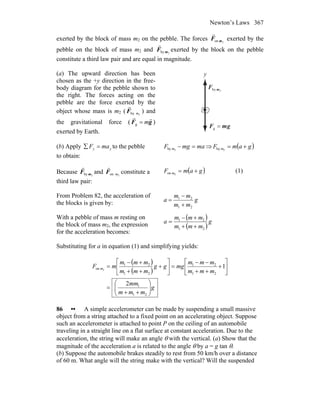 Newton’s Laws 367
exerted by the block of mass m2 on the pebble. The forces 2on mF
r
exerted by the
pebble on the block of mass m2 and 2by mF
r
exerted by the block on the pebble
constitute a third law pair and are equal in magnitude.
(a) The upward direction has been
chosen as the +y direction in the free-
body diagram for the pebble shown to
the right. The forces acting on the
pebble are the force exerted by the
object whose mass is m2 ( 2by mF
r
) and
the gravitational force ( gF
rr
m=g )
exerted by Earth.
2by mF
r
gmF
rr
=g
y
(b) Apply yy maF =∑ to the pebble
to obtain:
mamgF m =−2by ⇒ ( )gamF m +=2by
Because 2by mF
r
and 2on mF
r
constitute a
third law pair:
( )gamF m +=2on (1)
From Problem 82, the acceleration of
the blocks is given by: g
mm
mm
a
21
21
+
−
=
With a pebble of mass m resting on
the block of mass m2, the expression
for the acceleration becomes:
( )
( )
g
mmm
mmm
a
21
21
++
+−
=
Substituting for a in equation (1) and simplifying yields:
( )
( )
g
mmm
mm
mmm
mmm
mggg
mmm
mmm
mF m
⎟⎟
⎠
⎞
⎜⎜
⎝
⎛
++
=
⎥
⎦
⎤
⎢
⎣
⎡
+
++
−−
=⎥
⎦
⎤
⎢
⎣
⎡
+
++
+−
=
21
1
21
21
21
21
on
2
12
86 •• A simple accelerometer can be made by suspending a small massive
object from a string attached to a fixed point on an accelerating object. Suppose
such an accelerometer is attached to point P on the ceiling of an automobile
traveling in a straight line on a flat surface at constant acceleration. Due to the
acceleration, the string will make an angle θ with the vertical. (a) Show that the
magnitude of the acceleration a is related to the angle θ by a = g tan θ.
(b) Suppose the automobile brakes steadily to rest from 50 km/h over a distance
of 60 m. What angle will the string make with the vertical? Will the suspended
 