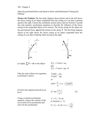 Chapter 4368
object be positioned below and ahead or below and behind point P during the
braking?
Picture the Problem The free-body diagram shown below and to the left shows
the forces acting on an object suspended from the ceiling of a car that is gaining
speed to the right. Choose the coordinate system shown and use Newton’s second
law and constant- acceleration equations to describe the influence of the forces
acting on the suspended object on its motion. The forces acting on the object are
the gravitational force gm
r
and the tension in the string .T
r
The free-body diagram
shown to the right shows the forces acting on an object suspended from the
ceiling of a car that is braking while moving to the right.
P
x
y
θ
θ
T
r
gm
r
x
y
θT
r
gm
r
(a) Apply ∑ = aF
rr
m to the object: xx maTF ==∑ θsin
and
0cos =−=∑ mgTTy θ
Take the ratio of these two equations
to eliminate T and m:
θθ
θ
θ
tantan
or
cos
sin
ga
g
a
mg
ma
T
T
x
x
x
=⇒=
=
(b) Solve the equation derived in (a)
for θ : ⎟⎟
⎠
⎞
⎜⎜
⎝
⎛
= −
g
ax1
tanθ (2)
Using a constant-acceleration
equation, express the velocity of the
car in terms of its acceleration and
solve for the acceleration:
xavv xxx Δ22
0
2
+=
or, because vx = 0,
xav xx Δ20 2
0 += ⇒
x
v
a x
x
Δ2
2
0−
=
 