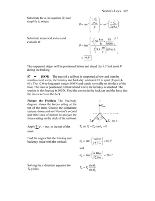 Newton’s Laws 369
Substitute for ax in equation (2) and
simplify to obtain:
⎟⎟
⎠
⎞
⎜⎜
⎝
⎛ −
=
⎟
⎟
⎟
⎟
⎠
⎞
⎜
⎜
⎜
⎜
⎝
⎛ −
= −−
xg
v
g
x
v
x
x
Δ2
tanΔ2tan
2
01
2
0
1
θ
Substitute numerical values and
evaluate θ :
( )
°=
⎟
⎟
⎟
⎟
⎟
⎠
⎞
⎜
⎜
⎜
⎜
⎜
⎝
⎛
⎟
⎠
⎞
⎜
⎝
⎛
⎟
⎠
⎞
⎜
⎝
⎛
×−
= −
3.9
m60
s
m
9.812
s3600
h1
h
km
50
tan
2
2
1
θ
The suspended object will be positioned below and ahead (by 9.3°) of point P
during the braking.
87 •• [SSM] The mast of a sailboat is supported at bow and stern by
stainless steel wires, the forestay and backstay, anchored 10 m apart (Figure 4-
61). The 12.0-m-long mast weighs 800 N and stands vertically on the deck of the
boat. The mast is positioned 3.60 m behind where the forestay is attached. The
tension in the forestay is 500 N. Find the tension in the backstay and the force that
the mast exerts on the deck.
Picture the Problem The free-body
diagram shows the forces acting at the
top of the mast. Choose the coordinate
system shown and use Newton’s second
and third laws of motion to analyze the
forces acting on the deck of the sailboat.
Apply∑ = xx maF to the top of the
mast:
0sinsin BBFF =− θθ TT
Find the angles that the forestay and
backstay make with the vertical:
°=⎟⎟
⎠
⎞
⎜⎜
⎝
⎛
=
°=⎟⎟
⎠
⎞
⎜⎜
⎝
⎛
=
−
−
1.28
m12.0
m40.6
tan
and
7.16
m12.0
m3.60
tan
1
B
1
F
θ
θ
Solving the x-direction equation for
TB yields:
B
F
FB
sin
sin
θ
θ
TT =
 