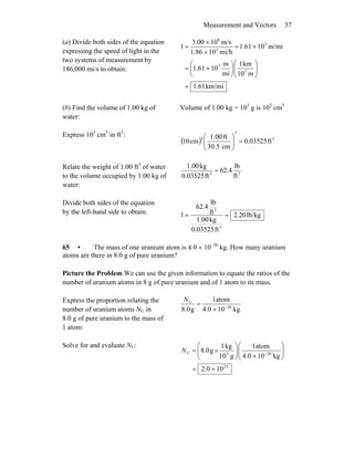 Measurement and Vectors 37
(a) Divide both sides of the equation
expressing the speed of light in the
two systems of measurement by
186,000 mi/s to obtain:
km/mi61.1
m10
km1
mi
m
1061.1
m/mi1061.1
mi/h101.86
m/s103.00
1
3
3
3
5
8
=
⎟⎟
⎠
⎞
⎜⎜
⎝
⎛
⎟
⎠
⎞
⎜
⎝
⎛
×=
×=
×
×
=
(b) Find the volume of 1.00 kg of
water:
Volume of 1.00 kg = 103
g is 103
cm3
Express 103
cm3
in ft3
:
( ) 3
3
3
ft0.03525
cm5.03
ft1.00
cm10 =⎟⎟
⎠
⎞
⎜⎜
⎝
⎛
Relate the weight of 1.00 ft3
of water
to the volume occupied by 1.00 kg of
water:
33
ft
lb
62.4
ft0.03525
kg1.00
=
Divide both sides of the equation
by the left-hand side to obtain: lb/kg20.2
ft0.03525
kg1.00
ft
lb
62.4
1
3
3
==
65 • The mass of one uranium atom is 4.0 × 10–26
kg. How many uranium
atoms are there in 8.0 g of pure uranium?
Picture the Problem We can use the given information to equate the ratios of the
number of uranium atoms in 8 g of pure uranium and of 1 atom to its mass.
Express the proportion relating the
number of uranium atoms NU in
8.0 g of pure uranium to the mass of
1 atom:
kg104.0
atom1
g0.8 26
U
−
×
=
N
Solve for and evaluate NU:
23
263U
100.2
kg104.0
atom1
g10
kg1
g0.8
×=
⎟⎟
⎠
⎞
⎜⎜
⎝
⎛
×⎟⎟
⎠
⎞
⎜⎜
⎝
⎛
×= −
N
 