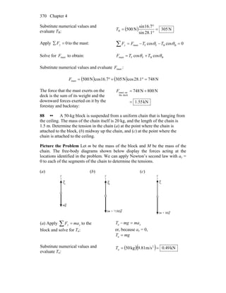 Chapter 4370
Substitute numerical values and
evaluate TB: ( ) N305
1.28sin
7.16sin
N500B =
°
°
=T
Apply 0=∑ yF to the mast: ∑ =−−= 0coscos BBFFmast θθ TTFFy
Solve for mastF to obtain: BBFFmast coscos θθ TTF +=
Substitute numerical values and evaluate mastF :
( ) ( ) N7481.28cosN3057.16cosN500mast =°+°=F
The force that the mast exerts on the
deck is the sum of its weight and the
downward forces exerted on it by the
forestay and backstay:
kN55.1
N800N748
deckthe
onmast
=
+=F
88 •• A 50-kg block is suspended from a uniform chain that is hanging from
the ceiling. The mass of the chain itself is 20 kg, and the length of the chain is
1.5 m. Determine the tension in the chain (a) at the point where the chain is
attached to the block, (b) midway up the chain, and (c) at the point where the
chain is attached to the ceiling.
Picture the Problem Let m be the mass of the block and M be the mass of the
chain. The free-body diagrams shown below display the forces acting at the
locations identified in the problem. We can apply Newton’s second law with ay =
0 to each of the segments of the chain to determine the tensions.
(a) (b) (c)
(a) Apply ∑ = yy maF to the
block and solve for Ta:
ya mamgT =−
or, because ay = 0,
mgTa =
Substitute numerical values and
evaluate Ta:
( )( ) kN49.0m/s9.81kg50 2
==aT
 