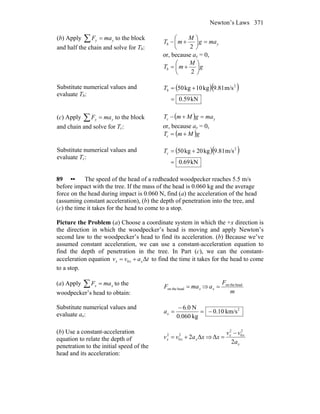 Newton’s Laws 371
(b) Apply ∑ = yy maF to the block
and half the chain and solve for Tb:
yb mag
M
mT =⎟
⎠
⎞
⎜
⎝
⎛
+−
2
or, because ay = 0,
g
M
mTb ⎟
⎠
⎞
⎜
⎝
⎛
+=
2
Substitute numerical values and
evaluate Tb:
( )( )
kN59.0
m/s9.81kg10kg50 2
=
+=bT
(c) Apply ∑ = yy maF to the block
and chain and solve for Tc:
( ) yc magMmT =+−
or, because ay = 0,
( )gMmTc +=
Substitute numerical values and
evaluate Tc:
( )( )
kN69.0
m/s9.81kg20kg50 2
=
+=cT
89 •• The speed of the head of a redheaded woodpecker reaches 5.5 m/s
before impact with the tree. If the mass of the head is 0.060 kg and the average
force on the head during impact is 0.060 N, find (a) the acceleration of the head
(assuming constant acceleration), (b) the depth of penetration into the tree, and
(c) the time it takes for the head to come to a stop.
Picture the Problem (a) Choose a coordinate system in which the +x direction is
the direction in which the woodpecker’s head is moving and apply Newton’s
second law to the woodpecker’s head to find its acceleration. (b) Because we’ve
assumed constant acceleration, we can use a constant-acceleration equation to
find the depth of penetration in the tree. In Part (c), we can the constant-
acceleration equation tavv xxx Δ0 += to find the time it takes for the head to come
to a stop.
(a) Apply xx maF =∑ to the
woodpecker’s head to obtain:
xmaF =headon the ⇒
m
F
ax
headon the
=
Substitute numerical values and
evaluate ax:
2
km/s10.0
kg060.0
N0.6
−=
−
=xa
(b) Use a constant-acceleration
equation to relate the depth of
penetration to the initial speed of the
head and its acceleration:
xavv xxx Δ22
0
2
+= ⇒
x
xx
a
vv
x
2
Δ
2
0
2
−
=
 