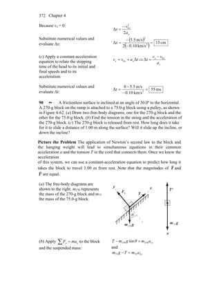 Chapter 4372
Because vx = 0:
x
x
a
v
x
2
Δ
2
0−
=
Substitute numerical values and
evaluate Δx:
( )
( ) cm51
km/s10.02
m/s5.5
Δ 2
2
=
−
−
=x
(c) Apply a constant-acceleration
equation to relate the stopping
time of the head to its initial and
final speeds and to its
acceleration:
tavv xxx Δ0 += ⇒
x
xx
a
vv
t 0
Δ
−
=
Substitute numerical values and
evaluate Δt:
ms55
km/s10.0
m/s5.50
Δ 2
=
−
−
=t
90 •• A frictionless surface is inclined at an angle of 30.0º to the horizontal.
A 270-g block on the ramp is attached to a 75.0-g block using a pulley, as shown
in Figure 4-62. (a) Draw two free-body diagrams, one for the 270-g block and the
other for the 75.0-g block. (b) Find the tension in the string and the acceleration of
the 270-g block. (c) The 270-g block is released from rest. How long does it take
for it to slide a distance of 1.00 m along the surface? Will it slide up the incline, or
down the incline?
Picture the Problem The application of Newton’s second law to the block and
the hanging weight will lead to simultaneous equations in their common
acceleration a and the tension T in the cord that connects them. Once we know the
acceleration
of this system, we can use a constant-acceleration equation to predict how long it
takes the block to travel 1.00 m from rest. Note that the magnitudes of T
r
and
'T
r
are equal.
(a) The free-body diagrams are
shown to the right. m270 represents
the mass of the 270-g block and m75
the mass of the 75.0-g block.
T
r
xy
θ
nF
r 'T
r
x
gm
r
270
gm
r
75
(b) Apply ∑ = xx maF to the block
and the suspended mass:
xamgmT 1270270 sin =− θ
and
xamTgm 27575 =−
 