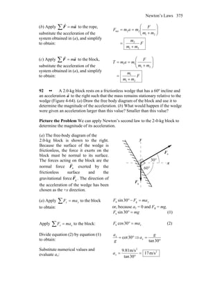 Newton’s Laws 375
(b) Apply ∑ = aF
rr
m to the rope,
substitute the acceleration of the
system obtained in (a), and simplify
to obtain: F
mm
m
mm
F
mamF
21
2
21
22net
+
=
⎟⎟
⎠
⎞
⎜⎜
⎝
⎛
+
==
(c) Apply ∑ = aF
rr
m to the block,
substitute the acceleration of the
system obtained in (a), and simplify
to obtain: F
mm
m
mm
F
mamT
21
1
21
11
+
=
⎟⎟
⎠
⎞
⎜⎜
⎝
⎛
+
==
92 •• A 2.0-kg block rests on a frictionless wedge that has a 60º incline and
an acceleration
r
a to the right such that the mass remains stationary relative to the
wedge (Figure 4-64). (a) Draw the free body diagram of the block and use it to
determine the magnitude of the acceleration. (b) What would happen if the wedge
were given an acceleration larger than this value? Smaller than this value?
Picture the Problem We can apply Newton’s second law to the 2-0-kg block to
determine the magnitude of its acceleration.
(a) The free-body diagram of the
2.0-kg block is shown to the right.
Because the surface of the wedge is
frictionless, the force it exerts on the
block must be normal to its surface.
The forces acting on the block are the
normal force nF
r
exerted by the
frictionless surface and the
gravitational force gF
r
. The direction of
the acceleration of the wedge has been
chosen as the +x direction.
x
y
nF
r
gF
r
°60
°30
(a) Apply ∑ = yy maF to the block
to obtain:
ymaFF =−° gn 30sin
or, because ay = 0 and Fg = mg,
mgF =°30sinn (1)
Apply ∑ = xx maF to the block: xmaF =°30cosn (2)
Divide equation (2) by equation (1)
to obtain: °= 30cot
g
ax
⇒
°
=
30tan
g
ax
Substitute numerical values and
evaluate ax:
2
2
m/s17
30tan
m/s81.9
=
°
=xa
 