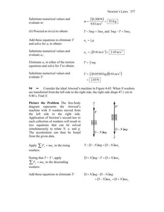 Newton’s Laws 377
Substitute numerical values and
evaluate m:
( )
g0.55
m/s81.9
N300.0
2
5
9
==m
(b) Proceed as in (a) to obtain: ymamgT 33 =− and ymaTmg 55 =−
Add these equations to eliminate T
and solve for ay to obtain:
gay 4
1
=
Substitute numerical values and
evaluate ay:
( ) 22
4
1
m/s45.2m/s81.9 ==ya
Eliminate ay in either of the motion
equations and solve for T to obtain:
mgT 4
15
=
Substitute numerical values and
evaluate T:
( )( )
N03.2
m/s81.9kg05505.0 2
4
15
=
=T
94 •• Consider the ideal Atwood’s machine in Figure 4-65. When N washers
are transferred from the left side to the right side, the right side drops 47.1 cm in
0.40 s. Find N.
Picture the Problem The free-body
diagram represents the Atwood’s
machine with N washers moved from
the left side to the right side.
Application of Newton’s second law to
each collection of washers will result in
two equations that can be solved
simultaneously to relate N, a, and g.
The acceleration can then be found
from the given data.
T
r
'T
r
y
y
( ) gmN
r
−5
( ) gmN
r
+5
Apply ∑ = yy maF to the rising
washers:
( ) ( ) ymaNmgNT −=−− 55
Noting that T = T ′, apply
∑ = yy maF to the descending
washers:
( ) ( ) ymaNTmgN +=−+ 55
Add these equations to eliminate T: ( ) ( )
( ) ( ) yy maNmaN
mgNmgN
++−=
−−+
55
55
 