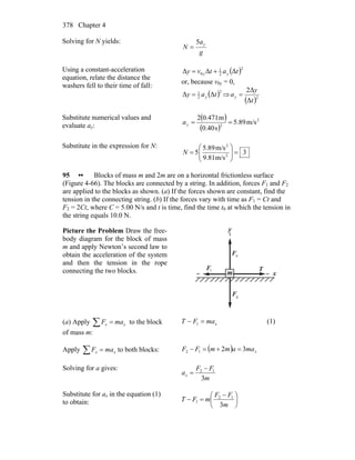 Chapter 4378
Solving for N yields:
g
a
N y5
=
Using a constant-acceleration
equation, relate the distance the
washers fell to their time of fall:
( )2
2
1
0 ΔΔΔ tatvy yy +=
or, because v0y = 0,
( )2
2
1
ΔΔ tay y= ⇒
( )2
Δ
Δ2
t
y
ay =
Substitute numerical values and
evaluate ay:
( )
( )
2
2
m/s89.5
s40.0
m471.02
==ya
Substitute in the expression for N:
3
m/s81.9
m/s89.5
5 2
2
=⎟⎟
⎠
⎞
⎜⎜
⎝
⎛
=N
95 •• Blocks of mass m and 2m are on a horizontal frictionless surface
(Figure 4-66). The blocks are connected by a string. In addition, forces F1 and F2
are applied to the blocks as shown. (a) If the forces shown are constant, find the
tension in the connecting string. (b) If the forces vary with time as F1 = Ct and
F2 = 2Ct, where C = 5.00 N/s and t is time, find the time t0 at which the tension in
the string equals 10.0 N.
Picture the Problem Draw the free-
body diagram for the block of mass
m and apply Newton’s second law to
obtain the acceleration of the system
and then the tension in the rope
connecting the two blocks. xm
y
1F
r
gF
r
T
r
nF
r
(a) Apply ∑ = xx maF to the block
of mass m:
xmaFT =− 1 (1)
Apply ∑ = xx maF to both blocks: ( ) xmaammFF 3212 =+=−
Solving for a gives:
m
FF
ax
3
12 −
=
Substitute for ax in the equation (1)
to obtain: ⎟
⎠
⎞
⎜
⎝
⎛ −
=−
m
FF
mFT
3
12
1
 