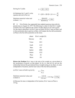 Newton’s Laws 379
Solving for T yields: ( )123
1
2FFT +=
(b) Substitute for F1 and F2 in the
equation derived in Part (a): ( )( ) CtCtCtT 3
4
3
1
22 =+= ⇒
C
T
t
4
3
=
Substitute numerical values and
evaluate t = t0:
( )
( )
s50.1
N/s00.54
N0.103
0 ==t
97 •• Elvis Presley, has supposedly been sighted numerous times after he
passed away on August 16, 1977. The following is a chart of what Elvis’ weight
would be if he were sighted on the surface of other objects in our solar system.
Use the chart to determine: (a) Elvis’ mass on Earth, (b) Elvis’ mass on Pluto, and
(c) the acceleration due to gravity on Mars. (d) Compare the free-fall acceleration
on Pluto to the free-fall acceleration on the moon.
planet Elvis’s weight (N)
Mercury 431
Venus 1031
Earth 1133
Mars 431
Jupiter 2880
Saturn 1222
Pluto 58
Moon 191
Picture the Problem Elvis’ mass is the ratio of his weight on a given planet to
the acceleration of gravity on that planet. In (b), (c), and (d) we can use the
relationship between the gravitational force (weight) acting on an object, its mass
(independent of location), and the local value of the free-fall acceleration.
(a) Elvis’ mass on Earth is given by:
Earth
Earth
g
w
m =
Substitute numerical values and
evaluate m: kg115kg3.115
m/s81.9
N1131
2
===m
(b) Because his mass is independent of his location, Elvis’ mass on Pluto is
115 kg.
 
