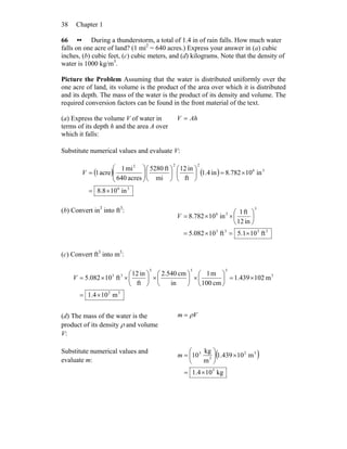 Chapter 138
66 •• During a thunderstorm, a total of 1.4 in of rain falls. How much water
falls on one acre of land? (1 mi2
= 640 acres.) Express your answer in (a) cubic
inches, (b) cubic feet, (c) cubic meters, and (d) kilograms. Note that the density of
water is 1000 kg/m3
.
Picture the Problem Assuming that the water is distributed uniformly over the
one acre of land, its volume is the product of the area over which it is distributed
and its depth. The mass of the water is the product of its density and volume. The
required conversion factors can be found in the front material of the text.
(a) Express the volume V of water in
terms of its depth h and the area A over
which it falls:
AhV =
Substitute numerical values and evaluate V:
( ) ( )
36
36
222
in108.8
in10782.8in4.1
ft
in12
mi
ft5280
acres640
mi1
acre1
×=
×=⎟
⎠
⎞
⎜
⎝
⎛
⎟
⎠
⎞
⎜
⎝
⎛
⎟⎟
⎠
⎞
⎜⎜
⎝
⎛
=V
(b) Convert in3
into ft3
:
3333
3
36
ft101.5ft10082.5
in12
ft1
in10782.8
×=×=
⎟
⎠
⎞
⎜
⎝
⎛
××=V
(c) Convert ft3
into m3
:
32
3
333
33
m104.1
m102439.1
cm100
m1
in
cm540.2
ft
in12
ft10082.5
×=
×=⎟
⎠
⎞
⎜
⎝
⎛
×⎟
⎠
⎞
⎜
⎝
⎛
×⎟
⎠
⎞
⎜
⎝
⎛
××=V
(d) The mass of the water is the
product of its density ρ and volume
V:
Vm ρ=
Substitute numerical values and
evaluate m:
( )
kg104.1
m10439.1
m
kg
10
5
32
3
3
×=
×⎟
⎠
⎞
⎜
⎝
⎛
=m
 