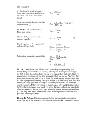 Chapter 4380
(c) The free-fall acceleration on
Mars is the ratio of the weight of an
object on Mars to the mass of the
object:
m
w
g Marson
Mars =
Substitute numerical values for Elvis
and evaluate gMars:
2
Mars m/s74.3
kg3.115
N431
==g
(d) The free-fall acceleration on
Pluto is given by: m
w
g Plutoon
Pluto = (1)
The free-fall acceleration on the
moon is given by: m
w
g moonon
moon = (2)
Divide equation (1) by equation (2)
and simplify to obtain:
moonon
Plutoon
moonon
Plutoon
moon
Pluto
w
w
m
w
m
w
g
g
==
Substituting numerical values yields:
30.0
N191
N58
moon
Pluto
==
g
g
or
moonPluto 30.0 gg =
97 ••• As a prank, your friends have kidnapped you in your sleep, and
transported you out onto the ice covering a local pond. When you wake up you
are 30.0 m from the nearest shore. The ice is so slippery (i.e. frictionless) that you
can not seem to get yourself moving. You realize that you can use Newton’s third
law to your advantage, and choose to throw the heaviest thing you have, one boot,
in order to get yourself moving. Take your weight to be 595 N. (a) What direction
should you throw your boot so that you will most quickly reach the shore? (b) If
you throw your 1.20-kg boot with an average force of 420 N, and the throw takes
0.600 s (the time interval over which you apply the force), what is the magnitude
of the average force that the boot exerts on you? (Assume constant acceleration.)
(c) How long does it take you to reach shore, including the short time in which
you were throwing the boot?
Picture the Problem The diagram shown below summarizes the information
about your trip to the shore and will be helpful in solving Part (c) of the problem.
 