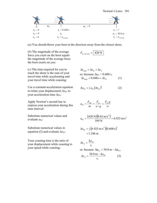 Newton’s Laws 381
0 1 2
00 =t s600.01 =t ?2 =t
m0.302 =x1x00 =x
00 =v coasting1 vv = coasting2 vv =
01a 012 =a
(a) You should throw your boot in the direction away from the closest shore.
(b) The magnitude of the average
force you exert on the boot equals
the magnitude of the average force
the boot exerts on you:
N420youonav, =F
(c) The time required for you to
reach the shore is the sum of your
travel time while accelerating and
your travel time while coasting:
1201total ΔΔΔ ttt +=
or, because Δt01 = 0.600 s,
12total Δs600.0Δ tt += (1)
Use a constant-acceleration equation
to relate your displacement Δx01 to
your acceleration time Δt01:
( )2
01012
1
01 ΔΔ tax = (2)
Apply Newton’s second law to
express your acceleration during this
time interval:
w
gF
gw
F
m
F
a avavnet
01
/
===
Substitute numerical values and
evaluate a01:
( )( ) 2
2
01 m/s925.6
N595
m/s81.9N420
==a
Substitute numerical values in
equation (2) and evaluate Δx01:
( )( )
m246.1
s600.0m/s.9256Δ
22
2
1
01
=
=x
Your coasting time is the ratio of
your displacement while coasting to
your speed while coasting:
1
12
12
Δ
Δ
v
x
t =
or, because ,Δm0.30Δ 0112 xx −=
1
01
12
Δm0.30
Δ
v
x
t
−
= (3)
 