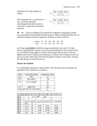 Newton’s Laws 383
Substitute for T and simplify to
obtain:
( )
21
121
2
2
mm
amgmm
a
+
+−
=
The expression for a1 is the same as
for a2 with all subscripts
interchanged (note that a positive
value for a1 represents acceleration
upward):
( )
21
212
1
2
mm
amgmm
a
+
+−
=
99 ••• You are working for an automotive magazine and putting a certain
new automobile (mass 650 kg) through its paces. While accelerating from rest, its
onboard computer records its speed as a function of time as follows:
v (m/s): 0 10 20 30 40 50
t (s): 0 1.8 2.8 3.6 4.9 6.5
(a) Using a spreadsheet, find the average acceleration over each 1.8-s time
interval, and graph the velocity versus time and acceleration versus time for this
car. (b) Where on the graph of velocity versus time is the net force on the car
highest and lowest? Explain your reasoning. (c) What is the average net force on
the car over the whole trip? (d) From the graph of velocity versus time, estimate
the total distance covered by the car.
Picture the Problem
(a) A spreadsheet program is shown below. The formulas used to calculate the
quantities in the columns are as follows:
Cell Content/Formula Algebraic Form
C1 650 m
D5 (B5−B4)/2 tΔ2
1
E5 (C5−C4)/D5
t
v
Δ
Δ
F5 $D$1*E5 ma
F10 (F5+F6+F7+F8+F9)/5 aveF
A B C D E F
1 m= 650 kg
2
3 t (s) v (m/s) tmidpt (s) a (m/s2
) F = ma (N)
4 0.0 0
5 1.8 10 0.90 5.56 3611
6 2.8 20 2.30 10.00 6500
7 3.6 30 3.20 12.50 8125
8 4.9 40 4.25 7.69 5000
 