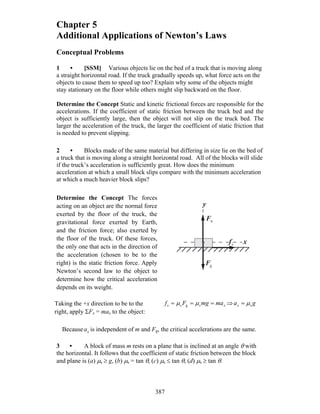 387
Chapter 5
Additional Applications of Newton’s Laws
Conceptual Problems
1 • [SSM] Various objects lie on the bed of a truck that is moving along
a straight horizontal road. If the truck gradually speeds up, what force acts on the
objects to cause them to speed up too? Explain why some of the objects might
stay stationary on the floor while others might slip backward on the floor.
Determine the Concept Static and kinetic frictional forces are responsible for the
accelerations. If the coefficient of static friction between the truck bed and the
object is sufficiently large, then the object will not slip on the truck bed. The
larger the acceleration of the truck, the larger the coefficient of static friction that
is needed to prevent slipping.
2 • Blocks made of the same material but differing in size lie on the bed of
a truck that is moving along a straight horizontal road. All of the blocks will slide
if the truck’s acceleration is sufficiently great. How does the minimum
acceleration at which a small block slips compare with the minimum acceleration
at which a much heavier block slips?
Determine the Concept The forces
acting on an object are the normal force
exerted by the floor of the truck, the
gravitational force exerted by Earth,
and the friction force; also exerted by
the floor of the truck. Of these forces,
the only one that acts in the direction of
the acceleration (chosen to be to the
right) is the static friction force. Apply
Newton’s second law to the object to
determine how the critical acceleration
depends on its weight.
x
y
nF
r
gF
r
sf
r
Taking the +x direction to be to the
right, apply ΣFx = max to the object:
xmamgFf === sgss μμ ⇒ gax sμ=
Because xa is independent of m and Fg, the critical accelerations are the same.
3 • A block of mass m rests on a plane that is inclined at an angle θ with
the horizontal. It follows that the coefficient of static friction between the block
and plane is (a) μs ≥ g, (b) μs = tan θ, (c) μs ≤ tan θ, (d) μs ≥ tan θ.
 