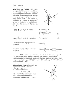 Chapter 5388
Determine the Concept The forces
acting on the block are the normal force
nF
r
exerted by the incline, the weight of
the block gF
r
exerted by Earth, and the
static friction force sf
r
also exerted by
the incline. We can use the definition of
μs and the conditions for equilibrium to
determine the relationship between μs
and θ.
sf
r
gF
r
nF
r
θ
x
y
Apply xx maF =∑ to the block: 0sings =− θFf
or, because Fg = mg,
0sins =− θmgf (1)
Apply yy maF =∑ in the y direction: 0cosn =− θmgF (2)
Divide equation (1) by equation (2)
to obtain: n
s
tan
F
f
=θ
Substitute for fs (≤ μsFn) and simplify
to obtain:
s
n
ns
tan μ
μ
θ =≤
F
F
and )(d is correct.
4 • A block of mass m is at rest on a plane that is inclined at an angle of
30º with the horizontal, as shown in Figure 5-56. Which of the following
statements about the magnitude of the static frictional force fs is necessarily true?
(a) fs > mg. (b) fs > mg cos 30º. (c) fs = mg cos 30º. (d) fs = mg sin 30°. (e) None of
these statements is true.
Determine the Concept The block is in
equilibrium under the influence
of ,nF
r
,Fg
r
and ;sf
r
that is,
nF
r
+ gF
r
+ sf
r
= 0
We can apply Newton’s second law in
the x direction to determine the
relationship between fs and Fg = mg.
sf
r
gF
r
nF
r
x
y
°30
 