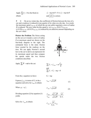 Additional Applications of Newton’s Laws 389
Apply 0=∑ xF to the block to
obtain:
0sins =− θmgf ⇒ θsins mgf =
and )(d is correct.
5 •• On an icy winter day, the coefficient of friction between the tires of a
car and a roadway is reduced to one-quarter of its value on a dry day. As a result,
the maximum speed vmax dry at which the car can safely negotiate a curve of radius
R is reduced. The new value for this speed is (a) vmax dry, (b) 0.71vmax dry,
(c) 0.50vmax dry, (d) 0.25vmax dry, (e) reduced by an unknown amount depending on
the car’s mass.
Picture the Problem The forces acting
on the car as it rounds a curve of radius
R at maximum speed are shown on the
free-body diagram to the right. The
centripetal force is the static friction
force exerted by the roadway on the
tires. We can apply Newton’s second
law to the car to derive an expression for
its maximum speed and then compare
the speeds under the two friction
conditions described.
x
y
nF
r
gF
r
maxs,f
r
Apply ∑ = aF
rr
m to the car:
∑ ==
R
v
mfFx
2
max
maxs,
and
∑ =−= 0n mgFFy
From the y equation we have: Fn = mg
Express fs,max in terms of Fn in the x
equation and solve for vmax to obtain:
gRv smax μ=
(1)
When ss 'μμ = : gRv '
smax' μ=
(2)
Dividing equation (2) by equation (1)
yields:
s
s
s
s
max
max '''
μ
μ
μ
μ
==
gR
gR
v
v
Solve for max'v to obtain:
max
s
s
max
'
' vv
μ
μ
=
 