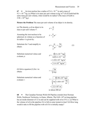 Measurement and Vectors 39
67 •• An iron nucleus has a radius of 5.4 × 10–15
m and a mass of
9.3 × 10–26
kg. (a) What is its mass per unit volume in kg/ m3
? (b) If Earth had the
same mass per unit volume, what would be its radius? (The mass of Earth is
5.98 × 1024
kg.)
Picture the Problem The mass per unit volume of an object is its density.
(a) The density ρ of an object is its
mass m per unit volume V: V
m
=ρ
Assuming the iron nucleus to be
spherical, its volume as a function of
its radius r is given by:
3
3
4
rV π=
Substitute for V and simplify to
obtain: 3
3 4
3
3
4 r
m
r
m
ππ
ρ == (1)
Substitute numerical values and
evaluate ρ:
( )
( )
317
317
315
26
kg/m104.1
kg/m10410.1
m104.54
kg103.93
×=
×=
×
×
=
−
−
π
ρ
(b) Solve equation (1) for r to
obtain:
3
4
3
πρ
m
r =
Substitute numerical values and
evaluate r:
( )
m102.2
m
kg
10410.14
kg1098.53
2
3
3
17
24
×=
⎟
⎠
⎞
⎜
⎝
⎛
×
×
=
π
r
or about 200 m!
68 •• The Canadian Norman Wells Oil Pipeline extends from Norman
Wells, Northwest Territories, to Zama, Alberta. The 8.68 ×105
-m-long pipeline
has an inside diameter of 12 in and can be supplied with oil at 35 L/s. (a) What is
the volume of oil in the pipeline if it is full at some instant in time? (b) How long
would it take to fill the pipeline with oil if it is initially empty?
 