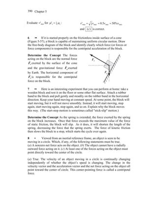 Chapter 5390
Evaluate max'v for s4
1
s' μμ = : maxmaxmax4
1
max %505.0' vvvv ===
and )(c is correct.
6 •• If it is started properly on the frictionless inside surface of a cone
(Figure 5-57), a block is capable of maintaining uniform circular motion. Draw
the free-body diagram of the block and identify clearly which force (or forces or
force components) is responsible for the centripetal acceleration of the block.
Determine the Concept The forces
acting on the block are the normal force
nF
r
exerted by the surface of the cone
and the gravitational force gF
r
exerted
by Earth. The horizontal component of
nF
r
is responsible for the centripetal
force on the block.
nF
r
gF
r
7 •• Here is an interesting experiment that you can perform at home: take a
wooden block and rest it on the floor or some other flat surface. Attach a rubber
band to the block and pull gently and steadily on the rubber band in the horizontal
direction. Keep your hand moving at constant speed. At some point, the block will
start moving, but it will not move smoothly. Instead, it will start moving, stop
again, start moving again, stop again, and so on. Explain why the block moves
this way. (The start-stop motion is sometimes called ″stick-slip″ motion.)
Determine the Concept As the spring is extended, the force exerted by the spring
on the block increases. Once that force exceeds the maximum value of the force
of static friction, the block will slip. As it does, it will shorten the length of the
spring, decreasing the force that the spring exerts. The force of kinetic friction
then slows the block to a stop, which starts the cycle over again.
8 • Viewed from an inertial reference frame, an object is seen to be
moving in a circle. Which, if any, of the following statements must be true.
(a) A nonzero net force acts on the object. (b) The object cannot have a radially
outward force acting on it. (c) At least one of the forces acting on the object must
point directly toward the center of the circle.
(a) True. The velocity of an object moving in a circle is continually changing
independently of whether the object’s speed is changing. The change in the
velocity vector and the acceleration vector and the net force acting on the object all
point toward the center of circle. This center-pointing force is called a centripetal
force.
 