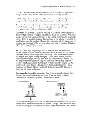 Additional Applications of Newton’s Laws 391
(b) False. The only condition that must be satisfied in order that the object move
along a circular path is that the net force acting on it be radially inward.
(c) False. The only condition that must be satisfied in order that the object move
along a circular path is that the net force acting on it be radially inward.
9 •• A particle is traveling in a vertical circle at constant speed. One can
conclude that the magnitude of its _____ is(are) constant. (a) velocity,
(b) acceleration, (c) net force, (d) apparent weight.
Determine the Concept A particle traveling in a vertical circle experiences a
downward gravitational force plus an additional force that constrains it to move
along a circular path. Because the speed of the particle is constant, the magnitude
of its velocity is constant. Because the magnitude of its velocity is constant, its
acceleration must be constant. Because the magnitude of its acceleration is
constant, the magnitude of the net force acting on it must be constant. Therefore,
)(a , )(b , and )(c are correct.
10 •• You place a lightweight piece of iron on a table and hold a small
kitchen magnet above the iron at a distance of 1.00 cm. You find that the magnet
cannot lift the iron, even though there is obviously a force between the iron and
the magnet. Next, again holding the magnet 1.00 cm above the iron, you drop
them from arm’s length, releasing them from rest simultaneously. As they fall,
the magnet and the piece of iron bang into each other before hitting the floor.
(a) Draw free-body diagrams illustrating all of the forces on the magnet and the
iron for each demonstration. (b) Explain why the magnet and iron move closer
together while they are falling, even though the magnet cannot lift the piece of
iron when it is sitting on the table.
Determine the Concept We can analyze these demonstrations by drawing force
diagrams for each situation. In both diagrams, h denotes ″hand″, g denotes
″gravitational″, m denotes ″magnetic″, and n denotes ″normal.″
(a) Demonstration 1: Demonstration 2:
(b) Because the magnet doesn’t lift the iron in the first demonstration, the force
exerted on the iron must be less than its (the iron’s) weight. This is still true when
the two are falling, but the motion of the iron is not restrained by the table, and the
 