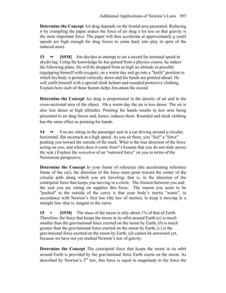 Additional Applications of Newton’s Laws 393
Determine the Concept Air drag depends on the frontal area presented. Reducing
it by crumpling the paper makes the force of air drag a lot less so that gravity is
the most important force. The paper will thus accelerate at approximately g (until
speeds are high enough for drag forces to come back into play in spite of the
reduced area).
13 •• [SSM] Jim decides to attempt to set a record for terminal speed in
skydiving. Using the knowledge he has gained from a physics course, he makes
the following plans. He will be dropped from as high an altitude as possible
(equipping himself with oxygen), on a warm day and go into a ″knife″ position in
which his body is pointed vertically down and his hands are pointed ahead. He
will outfit himself with a special sleek helmet and rounded protective clothing.
Explain how each of these factors helps Jim attain the record.
Determine the Concept Air drag is proportional to the density of air and to the
cross-sectional area of the object. On a warm day the air is less dense. The air is
also less dense at high altitudes. Pointing his hands results in less area being
presented to air drag forces and, hence, reduces them. Rounded and sleek clothing
has the same effect as pointing his hands.
14 •• You are sitting in the passenger seat in a car driving around a circular,
horizontal, flat racetrack at a high speed. As you sit there, you ″feel″ a ″force″
pushing you toward the outside of the track. What is the true direction of the force
acting on you, and where does it come from? (Assume that you do not slide across
the seat.) Explain the sensation of an “outward force” on you in terms of the
Newtonian perspective.
Determine the Concept In your frame of reference (the accelerating reference
frame of the car), the direction of the force must point toward the center of the
circular path along which you are traveling; that is, in the direction of the
centripetal force that keeps you moving in a circle. The friction between you and
the seat you are sitting on supplies this force. The reason you seem to be
"pushed" to the outside of the curve is that your body’s inertia "wants", in
accordance with Newton’s first law (the law of inertia), to keep it moving in a
straight line–that is, tangent to the curve.
15 • [SSM] The mass of the moon is only about 1% of that of Earth.
Therefore, the force that keeps the moon in its orbit around Earth (a) is much
smaller than the gravitational force exerted on the moon by Earth, (b) is much
greater than the gravitational force exerted on the moon by Earth, (c) is the
gravitational force exerted on the moon by Earth, (d) cannot be answered yet,
because we have not yet studied Newton’s law of gravity.
Determine the Concept The centripetal force that keeps the moon in its orbit
around Earth is provided by the gravitational force Earth exerts on the moon. As
described by Newton’s 3rd
law, this force is equal in magnitude to the force the
 