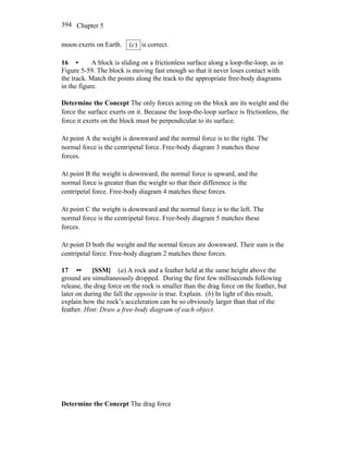 Chapter 5394
moon exerts on Earth. )(c is correct.
16 • A block is sliding on a frictionless surface along a loop-the-loop, as in
Figure 5-59. The block is moving fast enough so that it never loses contact with
the track. Match the points along the track to the appropriate free-body diagrams
in the figure.
Determine the Concept The only forces acting on the block are its weight and the
force the surface exerts on it. Because the loop-the-loop surface is frictionless, the
force it exerts on the block must be perpendicular to its surface.
At point A the weight is downward and the normal force is to the right. The
normal force is the centripetal force. Free-body diagram 3 matches these
forces.
At point B the weight is downward, the normal force is upward, and the
normal force is greater than the weight so that their difference is the
centripetal force. Free-body diagram 4 matches these forces.
At point C the weight is downward and the normal force is to the left. The
normal force is the centripetal force. Free-body diagram 5 matches these
forces.
At point D both the weight and the normal forces are downward. Their sum is the
centripetal force. Free-body diagram 2 matches these forces.
17 •• [SSM] (a) A rock and a feather held at the same height above the
ground are simultaneously dropped. During the first few milliseconds following
release, the drag force on the rock is smaller than the drag force on the feather, but
later on during the fall the opposite is true. Explain. (b) In light of this result,
explain how the rock’s acceleration can be so obviously larger than that of the
feather. Hint: Draw a free-body diagram of each object.
Determine the Concept The drag force
 