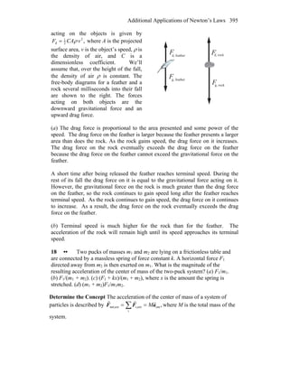 Additional Applications of Newton’s Laws 395
acting on the objects is given by
,2
2
1
d vCAF ρ= where A is the projected
surface area, v is the object’s speed, ρ is
the density of air, and C is a
dimensionless coefficient. We’ll
assume that, over the height of the fall,
the density of air ρ is constant. The
free-body diagrams for a feather and a
rock several milliseconds into their fall
are shown to the right. The forces
acting on both objects are the
downward gravitational force and an
upward drag force.
F
F
F
F
d, feather
g, feather
d, rock
g, rock
(a) The drag force is proportional to the area presented and some power of the
speed. The drag force on the feather is larger because the feather presents a larger
area than does the rock. As the rock gains speed, the drag force on it increases.
The drag force on the rock eventually exceeds the drag force on the feather
because the drag force on the feather cannot exceed the gravitational force on the
feather.
A short time after being released the feather reaches terminal speed. During the
rest of its fall the drag force on it is equal to the gravitational force acting on it.
However, the gravitational force on the rock is much greater than the drag force
on the feather, so the rock continues to gain speed long after the feather reaches
terminal speed. As the rock continues to gain speed, the drag force on it continues
to increase. As a result, the drag force on the rock eventually exceeds the drag
force on the feather.
(b) Terminal speed is much higher for the rock than for the feather. The
acceleration of the rock will remain high until its speed approaches its terminal
speed.
18 •• Two pucks of masses m1 and m2 are lying on a frictionless table and
are connected by a massless spring of force constant k. A horizontal force F1
directed away from m2 is then exerted on m1. What is the magnitude of the
resulting acceleration of the center of mass of the two-puck system? (a) F1/m1.
(b) F1/(m1 + m2). (c) (F1 + kx)/(m1 + m2), where x is the amount the spring is
stretched. (d) (m1 + m2)F1/m1m2.
Determine the Concept The acceleration of the center of mass of a system of
particles is described by ,cm
i
exti,extnet, aFF
rrr
M== ∑ where M is the total mass of the
system.
 