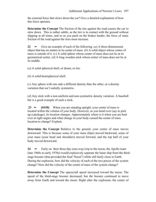Additional Applications of Newton’s Laws 397
the external force that slows down the car? Give a detailed explanation of how
this force operates.
Determine the Concept The friction of the tire against the road causes the car to
slow down. This is rather subtle, as the tire is in contact with the ground without
slipping at all times, and so as you push on the brakes harder, the force of static
friction of the road against the tires must increase.
22 •• Give an example of each of the following. (a) A three-dimensional
object that has no matter at its center of mass. (b) A solid object whose center of
mass is outside of it. (c) A solid sphere whose center of mass does not lie at its
geometrical center. (d) A long wooden stick whose center of mass does not lie at
its middle.
(a) A solid spherical shell, or donut, or tire.
(b) A solid hemispherical shell.
(c) Any sphere with one side a different density than the other, or a density
variation that isn’t radially symmetric.
(d) Any stick with a non-uniform and non-symmetric density variation. A baseball
bat is a good example of such a stick.
23 •• [SSM] When you are standing upright, your center of mass is
located within the volume of your body. However, as you bend over (say to pick
up a package), its location changes. Approximately where is it when you are bent
over at right angles and what change in your body caused the center of mass
location to change? Explain.
Determine the Concept Relative to the ground, your center of mass moves
downward. This is because some of your mass (hips) moved backward, some of
your mass (your head and shoulders) moved forward, and the top half of your
body moved downward.
24 •• Early on their three-day (one-way) trip to the moon, the Apollo team
(late 1960s to early 1970s) would explosively separate the lunar ship from the third-
stage booster (that provided the final ″boost″) while still fairly close to Earth.
During the explosion, how did the velocity of each of the two pieces of the system
change? How did the velocity of the center of mass of the system change?
Determine the Concept The spacecraft speed increased toward the moon. The
speed of the third-stage booster decreased, but the booster continued to move
away from Earth and toward the moon. Right after the explosion, the center of
 