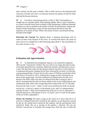 Chapter 5398
mass velocity was the same as before. After a while, however, the backward pull
of gravity of Earth will cause it to decrease because the speeds of both the lunar
ship and the booster decrease.
25 •• You throw a boomerang and for a while it ″flies″ horizontally in a
straight line at a constant speed, while spinning rapidly. Draw a series of pictures,
as viewed vertically down from overhead, of the boomerang in different rotational
positions as it moves parallel to the surface of Earth. On each picture, indicate the
location of the boomerang’s center of mass and connect the dots to trace the
trajectory of its center of mass. What is the center of mass’s acceleration during
this part of the flight?
Determine the Concept The diagram shows a spinning boomerang with its
center of mass at the location of the circle. As viewed from above, the center of
mass moves in a straight line as the boomerang spins about it. The acceleration of
the center of mass is zero.
+ ++ ++
Estimation and Approximation
26 •• To determine the aerodynamic drag on a car, automotive engineers
often use the ″coast-down″ method. The car is driven on a long, flat road at some
convenient speed (60 mi/h is typical), shifted into neutral, and allowed to coast to
a stop. The time that it takes for the speed to drop by successive 5-mi/h intervals
is measured and used to compute the net force slowing the car down. (a) One day,
a group measured that a Toyota Tercel with a mass of 1020 kg coasted down from
60.0 mi/h to 55.0 mi/h in 3.92 s. Estimate the average net force slowing the car
down in this speed range. (b) If the coefficient of rolling friction for this car is
known to be 0.020, what is the force of rolling friction that is acting to slow it
down? Assuming that the only two forces acting on the car are rolling friction and
aerodynamic drag, what is the average drag force acting on the car? (c) The drag
force has the form 21
2 C Avρ , where A is the cross-sectional area of the car facing
into the air, v is the car’s speed, ρ is the density of air, and C is a dimensionless
constant of order 1. If the cross-sectional area of the car is 1.91 m2
, determine C
from the data given. (The density of air is 1.21 kg/m3
; use 57.5 mi/h for the speed
of the car in this computation.)
Picture the Problem The forces acting on the Tercel as it slows from 60 to 55
mi/h are a rolling-friction force exerted by the roadway, an air-drag force exerted
by the air, the normal force exerted by the roadway, and the gravitational force
exerted by Earth. The car is moving in the positive x direction. We can use
Newton’s second law to calculate the average force from the rate at which the
 