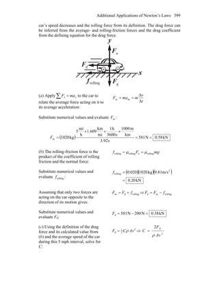 Additional Applications of Newton’s Laws 399
car’s speed decreases and the rolling force from its definition. The drag force can
be inferred from the average- and rolling-friction forces and the drag coefficient
from the defining equation for the drag force.
x
y
nF
r
gF
r
rollingf
r
dF
r
(a) Apply∑ = xx maF to the car to
relate the average force acting on it to
its average acceleration:
t
v
mmaF
Δ
Δ
== avav
Substitute numerical values and evaluate avF :
( ) kN58.0N581
s3.92
km
m1000
s3600
h1
mi
km
1.609
h
mi
5
kg1020av ==
×××
=F
(b) The rolling-friction force is the
product of the coefficient of rolling
friction and the normal force:
mgFf rollingnrollingrolling μμ ==
Substitute numerical values and
evaluate rollingf :
( )( )( )
kN20.0
m/s9.81kg1020020.0 2
rolling
=
=f
Assuming that only two forces are
acting on the car opposite to the
direction of its motion gives:
rollingdav fFF += ⇒ rollingavd fFF −=
Substitute numerical values and
evaluate Fd:
kN38.0N200N815d =−=F
(c) Using the definition of the drag
force and its calculated value from
(b) and the average speed of the car
during this 5 mph interval, solve for
C:
2
2
1
d AvCF ρ= ⇒
2
d2
Av
F
C
ρ
=
 