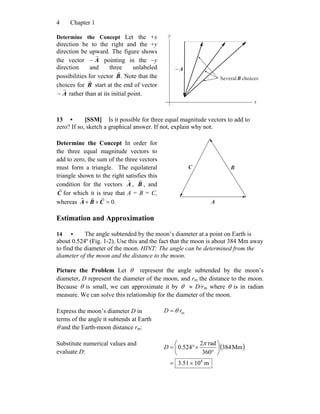 Chapter 14
Determine the Concept Let the +x
direction be to the right and the +y
direction be upward. The figure shows
the vector A
r
− pointing in the −y
direction and three unlabeled
possibilities for vector .B
r
Note that the
choices for B
r
start at the end of vector
A
r
− rather than at its initial point.
A
r
−
x
y
choicesSeveralB
r
13 • [SSM] Is it possible for three equal magnitude vectors to add to
zero? If so, sketch a graphical answer. If not, explain why not.
Determine the Concept In order for
the three equal magnitude vectors to
add to zero, the sum of the three vectors
must form a triangle. The equilateral
triangle shown to the right satisfies this
condition for the vectors A
r
, B
r
, and
C
r
for which it is true that A = B = C,
whereas .0=++ CBA
rrr
A
r
B
r
C
r
Estimation and Approximation
14 • The angle subtended by the moon’s diameter at a point on Earth is
about 0.524º (Fig. 1-2). Use this and the fact that the moon is about 384 Mm away
to find the diameter of the moon. HINT: The angle can be determined from the
diameter of the moon and the distance to the moon.
Picture the Problem Let θ represent the angle subtended by the moon’s
diameter, D represent the diameter of the moon, and rm the distance to the moon.
Because θ is small, we can approximate it by θ ≈ D/rm where θ is in radian
measure. We can solve this relationship for the diameter of the moon.
Express the moon’s diameter D in
terms of the angle it subtends at Earth
θ and the Earth-moon distance rm:
mrD θ=
Substitute numerical values and
evaluate D:
( )
m1051.3
Mm384
360
rad2
524.0
6
×=
⎟
⎠
⎞
⎜
⎝
⎛
°
×°=
π
D
 