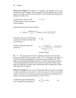 Chapter 140
Picture the Problem The volume of a cylinder is the product of its cross-
sectional area and its length. The time required to fill the pipeline with oil is the
ratio of its volume to the flow rate R of the oil. We’ll assume that the pipe has a
diameter of exactly 12 in.
(a) Express the volume V of the
cylindrical pipe in terms of its radius
r and its length L:
LrV 2
π=
Substitute numerical values and evaluate V:
( ) 345
22
m103.6m1068.8
in
m102.540
in6 ×=×⎟⎟
⎠
⎞
⎜⎜
⎝
⎛ ×
×=
-
V π
(b) Express the time Δt to fill the pipe
in terms of its volume V and the flow
rate R of the oil:
R
V
t =Δ
Substitute numerical values and
evaluate Δt:
s108.1
L
m10
s
L
35
m103.6
Δ 6
33
34
×=
⎟⎟
⎠
⎞
⎜⎜
⎝
⎛
⎟
⎠
⎞
⎜
⎝
⎛
×
= −
t
or about 21 days!
69 •• The astronomical unit (AU) is defined as the mean center-to-center
distance from Earth to the sun, namely 1.496 × 1011
m. The parsec is the radius of
a circle for which a central angle of 1 s intercepts an arc of length 1 AU. The
light-year is the distance that light travels in 1 y. (a) How many parsecs are there
in one astronomical unit? (b) How many meters are in a parsec? (c) How many
meters in a light-year? (d) How many astronomical units in a light-year? (e) How
many light-years in a parsec?
Picture the Problem We can use the relationship between an angle θ, measured
in radians, subtended at the center of a circle, the radius R of the circle, and the
length L of the arc to answer these questions concerning the astronomical units of
measure. We’ll take the speed of light to be 2.998 × 108
m/s.
(a) Relate the angle θ subtended by
an arc of length S to the distance R: R
S
=θ ⇒ θRS = (1)
 