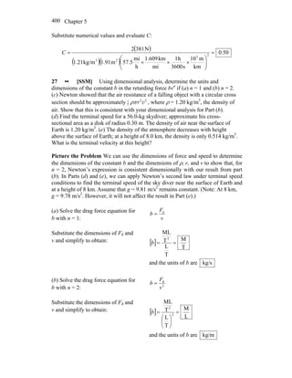 Chapter 5400
Substitute numerical values and evaluate C:
( )
( )( )
50.0
km
m10
s3600
h1
mi
km1.609
h
mi
57.5m1.91kg/m1.21
N3812
23
23
=
⎟⎟
⎠
⎞
⎜⎜
⎝
⎛
×××
=C
27 •• [SSM] Using dimensional analysis, determine the units and
dimensions of the constant b in the retarding force bvn
if (a) n = 1 and (b) n = 2.
(c) Newton showed that the air resistance of a falling object with a circular cross
section should be approximately 2 21
2 r vρπ , where ρ = 1.20 kg/m3
, the density of
air. Show that this is consistent with your dimensional analysis for Part (b).
(d) Find the terminal speed for a 56.0-kg skydiver; approximate his cross-
sectional area as a disk of radius 0.30 m. The density of air near the surface of
Earth is 1.20 kg/m3
. (e) The density of the atmosphere decreases with height
above the surface of Earth; at a height of 8.0 km, the density is only 0.514 kg/m3
.
What is the terminal velocity at this height?
Picture the Problem We can use the dimensions of force and speed to determine
the dimensions of the constant b and the dimensions of ρ, r, and v to show that, for
n = 2, Newton’s expression is consistent dimensionally with our result from part
(b). In Parts (d) and (e), we can apply Newton’s second law under terminal speed
conditions to find the terminal speed of the sky diver near the surface of Earth and
at a height of 8 km. Assume that g = 9.81 m/s2
remains constant. (Note: At 8 km,
g = 9.78 m/s2
. However, it will not affect the result in Part (e).)
(a) Solve the drag force equation for
b with n = 1: v
F
b d
=
Substitute the dimensions of Fd and
v and simplify to obtain: [ ]
T
M
T
L
T
ML
2
==b
and the units of b are kg/s
(b) Solve the drag force equation for
b with n = 2: 2
d
v
F
b =
Substitute the dimensions of Fd and
v and simplify to obtain: [ ]
L
M
T
L
T
ML
2
2
=
⎟
⎠
⎞
⎜
⎝
⎛
=b
and the units of b are kg/m
 