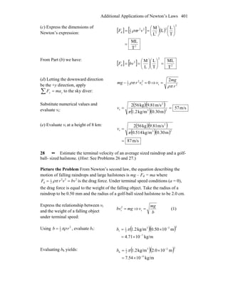 Additional Applications of Newton’s Laws 401
(c) Express the dimensions of
Newton’s expression:
[ ] [ ] ( )
2
2
2
3
22
2
1
d
T
ML
T
L
L
L
M
=
⎟
⎠
⎞
⎜
⎝
⎛
⎟
⎠
⎞
⎜
⎝
⎛
== vrF ρπ
From Part (b) we have:
[ ] [ ] 2
2
2
d
T
ML
T
L
L
M
=⎟
⎠
⎞
⎜
⎝
⎛
⎟
⎠
⎞
⎜
⎝
⎛
== bvF
(d) Letting the downward direction
be the +y direction, apply
∑ = yy maF to the sky diver:
02
t
2
2
1
=− vrmg ρπ ⇒ 2t
2
r
mg
v
ρπ
=
Substitute numerical values and
evaluate vt:
( )( )
( )( )
m/s57
m0.30kg/m1.2
m/s9.81kg562
23
2
t ==
π
v
(e) Evaluate vt at a height of 8 km: ( )( )
( )( )
m/s87
m0.30kg/m514.0
m/s9.81kg562
23
2
t
=
=
π
v
28 •• Estimate the terminal velocity of an average sized raindrop and a golf-
ball- sized hailstone. (Hint: See Problems 26 and 27.)
Picture the Problem From Newton’s second law, the equation describing the
motion of falling raindrops and large hailstones is mg – Fd = ma where
222
2
1
d bvvrF == ρπ is the drag force. Under terminal speed conditions (a = 0),
the drag force is equal to the weight of the falling object. Take the radius of a
raindrop to be 0.50 mm and the radius of a golf-ball sized hailstone to be 2.0 cm.
Express the relationship between vt
and the weight of a falling object
under terminal speed:
mgbvt =2
⇒
b
mg
v =t (1)
Using 2
2
1
rb πρ= , evaluate br: ( )( )
kg/m1071.4
m1050.0kg/m2.1
7
233
2
1
r
−
−
×=
×= πb
Evaluating bh yields: ( )( )
kg/m1054.7
m100.2kg/m2.1
4
223
2
1
h
−
−
×=
×= πb
 