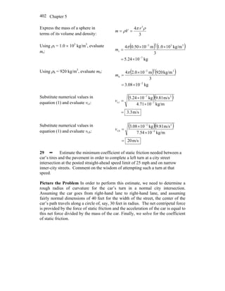 Chapter 5402
Express the mass of a sphere in
terms of its volume and density: 3
4 3
ρπ
ρ
r
Vm ==
Using ρr = 1.0 × 103
kg/m3
, evaluate
mr:
( ) ( )
kg1024.5
3
kg/m100.1m1050.04
7
3333
r
−
−
×=
××
=
π
m
Using ρh = 920 kg/m3
, evaluate mh: ( ) ( )
kg1008.3
3
kg/m920m100.24
2
332
h
−
−
×=
×
=
π
m
Substitute numerical values in
equation (1) and evaluate vt,r:
( )( )
m/s3.3
kg/m104.71
m/s9.81kg105.24
7
27
rt,
=
×
×
= −
−
v
Substitute numerical values in
equation (1) and evaluate vt,h:
( )( )
m/s20
kg/m1054.7
m/s9.81kg1008.3
4
22
ht,
=
×
×
= −
−
v
29 •• Estimate the minimum coefficient of static friction needed between a
car’s tires and the pavement in order to complete a left turn at a city street
intersection at the posted straight-ahead speed limit of 25 mph and on narrow
inner-city streets. Comment on the wisdom of attempting such a turn at that
speed.
Picture the Problem In order to perform this estimate, we need to determine a
rough radius of curvature for the car’s turn in a normal city intersection.
Assuming the car goes from right-hand lane to right-hand lane, and assuming
fairly normal dimensions of 40 feet for the width of the street, the center of the
car’s path travels along a circle of, say, 30 feet in radius. The net centripetal force
is provided by the force of static friction and the acceleration of the car is equal to
this net force divided by the mass of the car. Finally, we solve for the coefficient
of static friction.
 