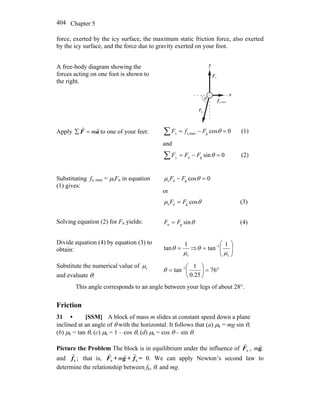 Chapter 5404
force, exerted by the icy surface, the maximum static friction force, also exerted
by the icy surface, and the force due to gravity exerted on your foot.
A free-body diagram showing the
forces acting on one foot is shown to
the right.
x
y
nF
r
maxs,f
rθ
gF
r
Apply aF
rr
m=∑ to one of your feet: 0cosgmaxs, =−=∑ θFfFx (1)
and
0singn =−=∑ θFFFy (2)
Substituting fs, max = μsFn in equation
(1) gives:
0cosgns =− θμ FF
or
θμ cosgns FF = (3)
Solving equation (2) for Fn yields: θsingn FF = (4)
Divide equation (4) by equation (3) to
obtain:
s
1
tan
μ
θ = ⇒ ⎟⎟
⎠
⎞
⎜⎜
⎝
⎛
= −
s
1 1
tan
μ
θ
Substitute the numerical value of sμ
and evaluate θ:
°=⎟
⎠
⎞
⎜
⎝
⎛
= −
76
25.0
1
tan 1
θ
This angle corresponds to an angle between your legs of about 28°.
Friction
31 • [SSM] A block of mass m slides at constant speed down a plane
inclined at an angle of θ with the horizontal. It follows that (a) μk = mg sin θ,
(b) μk = tan θ, (c) μk = 1 – cos θ, (d) μk = cos θ – sin θ.
Picture the Problem The block is in equilibrium under the influence of nF
r
, ,mg
r
and ;kf
r
that is, nF
r
+ g
r
m + kf
r
= 0. We can apply Newton’s second law to
determine the relationship between fk, θ, and mg.
 