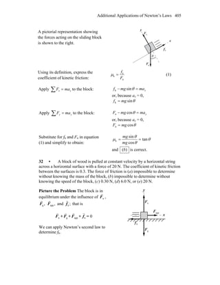 Additional Applications of Newton’s Laws 405
A pictorial representation showing
the forces acting on the sliding block
is shown to the right.
gF
r
nF
r
θ
x
y
kf
r
Using its definition, express the
coefficient of kinetic friction: n
k
k
F
f
=μ (1)
Apply ∑ = xx maF to the block: xmamgf =− θsink
or, because ax = 0,
θsink mgf =
Apply ∑ = yy maF to the block: ymamgF =− θcosn
or, because ay = 0,
θcosn mgF =
Substitute for fk and Fn in equation
(1) and simplify to obtain:
θ
θ
θ
μ tan
cos
sin
k ==
mg
mg
and )(b is correct.
32 • A block of wood is pulled at constant velocity by a horizontal string
across a horizontal surface with a force of 20 N. The coefficient of kinetic friction
between the surfaces is 0.3. The force of friction is (a) impossible to determine
without knowing the mass of the block, (b) impossible to determine without
knowing the speed of the block, (c) 0.30 N, (d) 6.0 N, or (e) 20 N.
Picture the Problem The block is in
equilibrium under the influence of nF
r
,
,gF
r
,appF
r
and ;kf
r
that is
nF
r
+ gF
r
+ appF
r
+ kf
r
= 0
We can apply Newton’s second law to
determine fk.
x
y
nF
r
gF
r
appF
r
kf
r
 