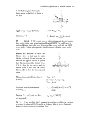 Additional Applications of Newton’s Laws 407
A free-body diagram showing the
forces acting on the block is shown to
the right.
x
y
nF
r
gF
r kf
r
T
r
θ
Apply ∑ = xx maF to the block: xmafT =+− kcosθ
Because ax = 0: θcosk Tf = and )(b is correct.
35 • [SSM] A 100-kg crate rests on a thick-pile carpet. A weary worker
then pushes on the crate with a horizontal force of 500 N. The coefficients of
static and kinetic friction between the crate and the carpet are 0.600 and 0.400,
respectively. Find the subsequent frictional force exerted by the carpet on the
crate.
Picture the Problem Whether the
friction force is that due to static
friction or kinetic friction depends on
whether the applied tension is greater
than the maximum static friction force.
If it is, then the box moves and the
friction force is the force of kinetic
friction. If it is less, the box does not
move.
x
y
nF
r
gF
r
appF
r
f
r
The maximum static friction force is
given by:
nsmaxs, Ff μ=
or, because Fn = Fg = mg,
mgf smaxs, μ=
Substitute numerical values and
evaluate fs,max:
( )( )( )
N589
m/s81.9kg100600.0 2
maxs,
=
=f
Because appmaxs, Ff > , the box does
not move and :
N500app == sfF
36 • A box weighing 600 N is pushed along a horizontal floor at constant
velocity with a force of 250 N parallel to the floor. What is the coefficient of
kinetic friction between the box and the floor?
 