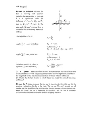 Chapter 5408
Picture the Problem Because the
box is moving with constant
velocity, its acceleration is zero and
it is in equilibrium under the
influence of ,appF
r
,nF
r
,gF
r
and kf
r
;
that is, appF
r
+ nF
r
+ gF
r
+ kf
r
= 0. We
can apply Newton’s second law to
determine the relationship between fk
and mg.
x
y
nF
r
gF
r
appF
r
kf
r
The definition of μk is:
n
k
k
F
f
=μ (1)
Apply ∑ = yy maF to the box: ymaFF =− gn
or, because ay = 0,
0gn =− FF ⇒ N600gn === mgFF
Apply ∑ = xx maF to the box: xmafF =− kapp
or, because ax = 0,
N250kapp == fF
Substitute numerical values in
equation (1) and evaluate μk:
417.0
N600
N250
k ==μ
37 • [SSM] The coefficient of static friction between the tires of a car and
a horizontal road is 0.60. Neglecting air resistance and rolling friction, (a) what is
the magnitude of the maximum acceleration of the car when it is braked?
(b) What is the shortest distance in which the car can stop if it is initially traveling
at 30 m/s?
Picture the Problem Assume that the car is traveling to the right and let the
positive x direction also be to the right. We can use Newton’s second law of
motion and the definition of μs to determine the maximum acceleration of the car.
Once we know the car’s maximum acceleration, we can use a constant-
acceleration equation to determine the least stopping distance.
 