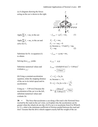 Additional Applications of Newton’s Laws 409
(a) A diagram showing the forces
acting on the car is shown to the right.
nF
r
gF
r
kf
r
y
x
Apply∑ = xx maF to the car: xmaFf =−=− nsmaxs, μ (1)
Apply∑ = yy maF to the car and
solve for Fn:
ymaFF =− gn
Fn − w = may = 0
or, because ay = 0 and Fg = mg,
mgF =n (2)
Substitute for Fn in equation (1)
to obtain:
xmamgf =−=− smaxs, μ
Solving for max,xa yields: = smax, gax μ
Substitute numerical values and
evaluate max,xa : 2
22
max,
m/s5.9
m/s5.89=)m/s1(0.60)(9.8=
=
xa
(b) Using a constant-acceleration
equation, relate the stopping distance
of the car to its initial speed and its
acceleration:
xavv xxx Δ22
0
2
+=
or, because vx = 0,
xav xx Δ20 2
0 += ⇒
x
x
a
v
x
2
Δ
2
0−
=
Using ax = −5.89 m/s2 because the
acceleration of the car is to the left,
substitute numerical values and
evaluate Δx:
( )
( ) m76
m/s89.52
m/s30
Δ 2
2
=
−
−
=x
38 • The force that accelerates a car along a flat road is the frictional force
exerted by the road on the car’s tires. (a) Explain why the acceleration can be
greater when the wheels do not slip. (b) If a car is to accelerate from 0 to 90 km/h
in 12 s, what is the minimum coefficient of friction needed between the road and
tires? Assume that the drive wheels support exactly half the weight of the car.
 
