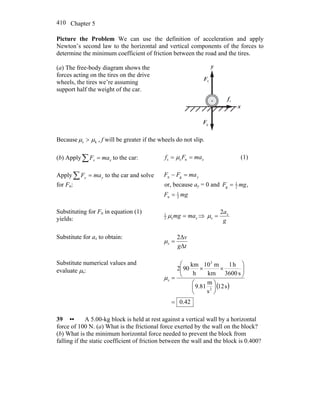 Chapter 5410
Picture the Problem We can use the definition of acceleration and apply
Newton’s second law to the horizontal and vertical components of the forces to
determine the minimum coefficient of friction between the road and the tires.
(a) The free-body diagram shows the
forces acting on the tires on the drive
wheels, the tires we’re assuming
support half the weight of the car.
x
y
nF
r
gF
r
sf
r
Because ks μμ > , f will be greater if the wheels do not slip.
(b) Apply∑ = xx maF to the car: xmaFf == nss μ (1)
Apply∑ = yy maF to the car and solve
for Fn:
ymaFF =− gn
or, because ay = 0 and ,2
1
g mgF =
mgF 2
1
n =
Substituting for Fn in equation (1)
yields: xmamg =s2
1
μ ⇒
g
ax2
s =μ
Substitute for ax to obtain:
tg
v
Δ
Δ2
s =μ
Substitute numerical values and
evaluate μs:
( )
0.42
s12
s
m
81.9
s3600
h1
km
m10
h
km
902
2
3
s
=
⎟
⎠
⎞
⎜
⎝
⎛
⎟⎟
⎠
⎞
⎜⎜
⎝
⎛
××
=μ
39 •• A 5.00-kg block is held at rest against a vertical wall by a horizontal
force of 100 N. (a) What is the frictional force exerted by the wall on the block?
(b) What is the minimum horizontal force needed to prevent the block from
falling if the static coefficient of friction between the wall and the block is 0.400?
 