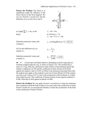 Additional Applications of Newton’s Laws 411
Picture the Problem The block is in
equilibrium under the influence of the
forces shown on the force diagram. We
can use Newton’s second law and the
definition of μs to solve for fs and Fn.
x
y
nF
r
gF
r
100 N
sf
r
(a) Apply∑ = yy maF to the
block:
ymamgf =−s
or, because ay = 0,
0s =− mgf ⇒ mgf =s
Substitute numerical values and
evaluate fs :
( )( ) N1.49m/s81.9kg00.5 2
s ==f
(b) Use the definition of μs to
express Fn: s
maxs,
n
μ
f
F =
Substitute numerical values and
evaluate Fn:
N123
0.400
N1.49
n ==F
40 •• A tired and overloaded student is attempting to hold a large physics
textbook wedged under his arm, as shown in Figure 5-61. The textbook has a
mass of 3.2 kg, while the coefficient of static friction of the textbook against the
student’s underarm is 0.320 and the coefficient of static friction of the book
against the student’s shirt is 0.160. (a) What is the minimum horizontal force that
the student must apply to the textbook to prevent it from falling? (b) If the student
can only exert a force of 61 N, what is the acceleration of the textbook as it slides
from under his arm? The coefficient of kinetic friction of arm against textbook is
0.200, while that of shirt against textbook is 0.090.
Picture the Problem We can apply Newton’s second law to relate the minimum
force required to hold the book in place to its mass and to the coefficients of static
friction. In Part (b), we can proceed similarly to relate the acceleration of the book
to the coefficients of kinetic friction.
 