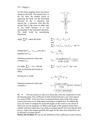 Chapter 5412
(a) The force diagram shows the forces
acting on the book. The normal force is
the net force the student exerts in
squeezing the book. Let the horizontal
direction be the +x direction and
upward the +y direction. Note that the
normal force is the same on either side
of the book because it is not
accelerating in the horizontal direction.
The book could be accelerating
downward.
min,1F
r
min,2F
r
min,2F min,1F
gm
r
μ μ1
2
Tipler/Mosca
x
y
Apply ∑ = aF
rr
m to the book:
0
and
0
min,2s,2min,11,s
min,1min,2
=−+=
=−=
∑
∑
mgFFF
FFF
y
x
μμ
Noting that ,min,2min,1 FF = solve the y
equation for Fmin: s,21s,
min
μμ +
=
mg
F
Substitute numerical values and
evaluate Fmin:
( )( ) N65
0.1600.320
m/s9.81kg3.2 2
min =
+
=F
(b) Apply ∑ = yy maF with the
book accelerating downward, to
obtain:
mamgFFF ky =−+=∑ k,21, μμ
Solving for ay yields:
gF
m
a kk
y −
+
= 2,1, μμ
Substitute numerical values and
evaluate ay: ( )
downward,m/s3.4
m/s9.81N16
kg3.2
0.0900.200
2
2
=
−⎟⎟
⎠
⎞
⎜⎜
⎝
⎛ +
=ya
41 •• You are racing in a rally on a snowy day when the temperature is near
the freezing point. The coefficient of static friction between a car’s tires and an
icy road is 0.080. Your crew boss is concerned about some of the hills on the
course and wants you to think about switching to studded tires. To address the
issue, he wants to compare the actual hill angles on the course to see which of
them your car can negotiate. (a) What is the angle of the steepest incline that a
vehicle with four-wheel drive can climb at constant speed? (b) Given that the hills
are icy, what is the steepest possible hill angle for the same four-wheel drive car
to descend at constant speed?
Picture the Problem We can use the definition of the coefficient of static friction
 