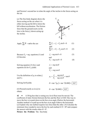 Additional Applications of Newton’s Laws 413
and Newton’s second law to relate the angle of the incline to the forces acting on
the car.
(a) The free-body diagram shows the
forces acting on the car when it is
either moving up the hill or down the
hill without acceleration. The friction
force that the ground exerts on the
tires is the force fs shown acting up
the incline.
sf
r
gF
r
nF
r
θ
x
y
Apply aF
rr
m=∑ to the car: 0sings =−=∑ θFfFx (1)
and
0cosgn =−=∑ θFFFy (2)
Because Fg = mg, equations (1) and
(2) become:
0sins =− θmgf (3)
and
0cosn =− θmgF (4)
Solving equation (3) for fs and
equation (4) for Fn yields:
θsins mgf =
and
θcosn mgF =
Use the definition of μs to relate fs
and Fn:
θ
θ
θ
μ tan
cos
sin
n
s
s ===
mg
mg
F
f
Solving forθ yields: ( ) ( ) °=== −−
6.4080.0tantan 1
s
1
μθ
(b) Proceed exactly as in (a) to
obtain:
( ) °== −
6.4080.0tan 1
θ
42 •• A 50-kg box that is resting on a level floor must be moved. The
coefficient of static friction between the box and the floor is 0.60. One way to
move the box is to push down on the box at an angle θ below the horizontal.
Another method is to pull up on the box at an angle θ above the horizontal.
(a) Explain why one method requires less force than the other. (b) Calculate the
minimum force needed to move the box by each method if θ = 30º and compare
the answer with the results when θ = 0°.
Picture the Problem The free-body
 