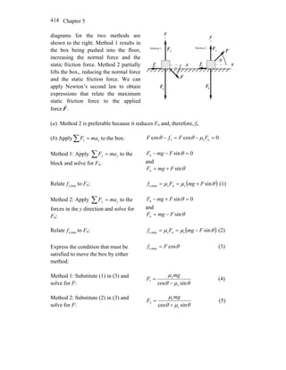 Chapter 5414
diagrams for the two methods are
shown to the right. Method 1 results in
the box being pushed into the floor,
increasing the normal force and the
static friction force. Method 2 partially
lifts the box,, reducing the normal force
and the static friction force. We can
apply Newton’s second law to obtain
expressions that relate the maximum
static friction force to the applied
force .F
r
x
y
nF
r
sf
r
F
r
θ
F
r
g
x
y
nF
r
sf
r
F
r
θ
F
r
g
Method 1 Method 2
(a) Method 2 is preferable because it reduces Fn and, therefore, fs.
(b) Apply∑ = xx maF to the box: 0coscos ns =−=− FFfF x μθθ
Method 1: Apply ∑ = yy maF to the
block and solve for Fn:
0sinn =−− θFmgF
and
θsinn FmgF +=
Relate maxs,f to Fn: ( )θμμ sinsnsmaxs, FmgFf +== (1)
Method 2: Apply ∑ = yy maF to the
forces in the y direction and solve for
Fn:
0sinn =+− θFmgF
and
θsinn FmgF −=
Relate maxs,f to Fn: ( )θμμ sinssmaxs, FmgFf n −== (2)
Express the condition that must be
satisfied to move the box by either
method:
θcosmaxs, Ff = (3)
Method 1: Substitute (1) in (3) and
solve for F: θμθ
μ
sincos s
s
1
−
=
mg
F (4)
Method 2: Substitute (2) in (3) and
solve for F: θμθ
μ
sincos s
s
2
+
=
mg
F (5)
 