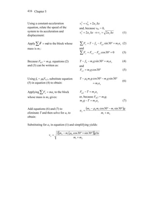 Chapter 5416
Using a constant-acceleration
equation, relate the speed of the
system to its acceleration and
displacement:
Δ22
0
2
xavv xxx +=
and, because v0x = 0,
Δ22
xav xx = ⇒ xav xx Δ2= (1)
Apply aF
rr
m=∑ to the block whose
mass is m1:
∑ =°−−= xx amFfTF 1g,1k 30sin (2)
and
∑ =°−= 030cosg,1n,1 FFFy (3)
Because Fg,1 = m1g, equations (2)
and (3) can be written as:
xamgmfT 11k 30sin =°−− (4)
and
°= 30cos1n,1 gmF (5)
Using fk = μkFn,1, substitute equation
(5) in equation (4) to obtain: xam
gmgmT
1
11k 30sin30cos
=
°−°− μ
(6)
Applying∑ = xx maF to the block
whose mass is m2 gives:
xamTF 2g,2 =−
or, because Fg,2 = m2g,
xamTgm 22 =− (7)
Add equations (6) and (7) to
eliminate T and then solve for ax to
obtain:
( )
21
11k2 30sin30cos
mm
gmmm
ax
+
°−°−
=
μ
Substituting for ax in equation (1) and simplifying yields:
( )[ ]
21
k12 Δ30sin30cos2
mm
xgmm
vx
+
°+°−
=
μ
 