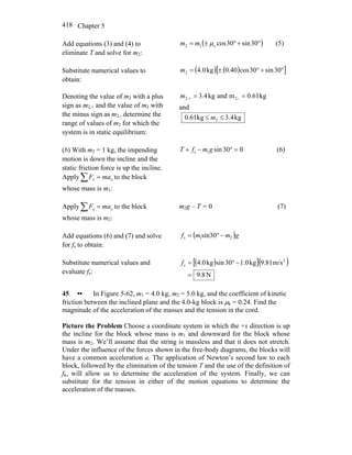 Chapter 5418
Add equations (3) and (4) to
eliminate T and solve for m2:
( )°+°±= 30sin30coss12 μmm (5)
Substitute numerical values to
obtain:
( ) ( )[ ]°+°±= 30sin30cos40.0kg0.42m
Denoting the value of m2 with a plus
sign as m2,+ and the value of m2 with
the minus sign as m2,- determine the
range of values of m2 for which the
system is in static equilibrium:
kg61.0mandkg4.3 2,-,2 ==+m
and
kg4.3kg61.0 2 ≤≤ m
(b) With m2 = 1 kg, the impending
motion is down the incline and the
static friction force is up the incline.
Apply∑ = xx maF to the block
whose mass is m1:
030sin1s =°−+ gmfT (6)
Apply∑ = xx maF to the block
whose mass is m2:
m2g – T = 0 (7)
Add equations (6) and (7) and solve
for fs to obtain:
( )gmmf 21s sin30 −°=
Substitute numerical values and
evaluate fs:
( )[ ]( )
N8.9
m/s81.9kg0.130sinkg0.4 2
s
=
−°=f
45 •• In Figure 5-62, m1 = 4.0 kg, m2 = 5.0 kg, and the coefficient of kinetic
friction between the inclined plane and the 4.0-kg block is μk = 0.24. Find the
magnitude of the acceleration of the masses and the tension in the cord.
Picture the Problem Choose a coordinate system in which the +x direction is up
the incline for the block whose mass is m1 and downward for the block whose
mass is m2. We’ll assume that the string is massless and that it does not stretch.
Under the influence of the forces shown in the free-body diagrams, the blocks will
have a common acceleration a. The application of Newton’s second law to each
block, followed by the elimination of the tension T and the use of the definition of
fk, will allow us to determine the acceleration of the system. Finally, we can
substitute for the tension in either of the motion equations to determine the
acceleration of the masses.
 