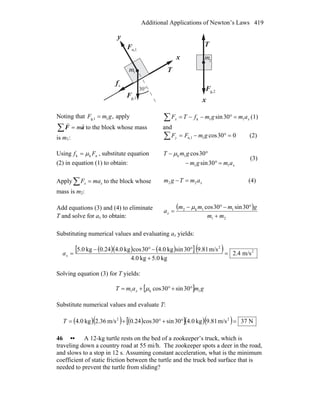 Additional Applications of Newton’s Laws 419
sf
r
x
y
n,1F
r
g,1F
r °30
T
r
g,2F
r
x
T
r
m
m
1
2
Noting that ,1g,1 gmF = apply
aF
rr
m=∑ to the block whose mass
is m1:
xx amgmfTF 11k 30sin =°−−=∑ (1)
and
030cos1n,1 =°−=∑ gmFFy (2)
Using nkk Ff μ= , substitute equation
(2) in equation (1) to obtain: xamgm
gmT
11
1k
30sin
30cos
=°−
°− μ
(3)
Apply∑ = xx maF to the block whose
mass is m2:
xamTgm 22 =− (4)
Add equations (3) and (4) to eliminate
T and solve for ax to obtain:
( )
21
11k2 30sin30cos
mm
gmmm
ax
+
°−°−
=
μ
Substituting numerical values and evaluating ax yields:
( )( ) ( )[ ]( ) 2
2
m/s4.2
kg0.5kg0.4
m/s81.930sinkg0.430coskg0.424.0kg0.5
=
+
°−°−
=xa
Solving equation (3) for T yields:
[ ] gmamT x 1k1 30sin30cos °+°+= μ
Substitute numerical values and evaluate T:
( )( ) ( )[ ]( )( ) N37m/s81.9kg0.430sin30cos24.0m/s36.2kg0.4 22
=°+°+=T
46 •• A 12-kg turtle rests on the bed of a zookeeper’s truck, which is
traveling down a country road at 55 mi/h. The zookeeper spots a deer in the road,
and slows to a stop in 12 s. Assuming constant acceleration, what is the minimum
coefficient of static friction between the turtle and the truck bed surface that is
needed to prevent the turtle from sliding?
 
